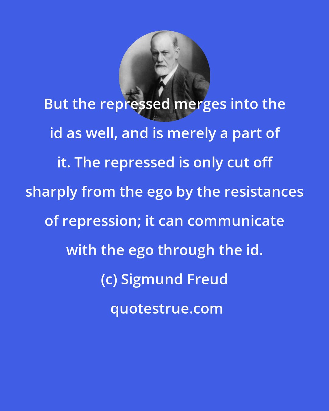 Sigmund Freud: But the repressed merges into the id as well, and is merely a part of it. The repressed is only cut off sharply from the ego by the resistances of repression; it can communicate with the ego through the id.