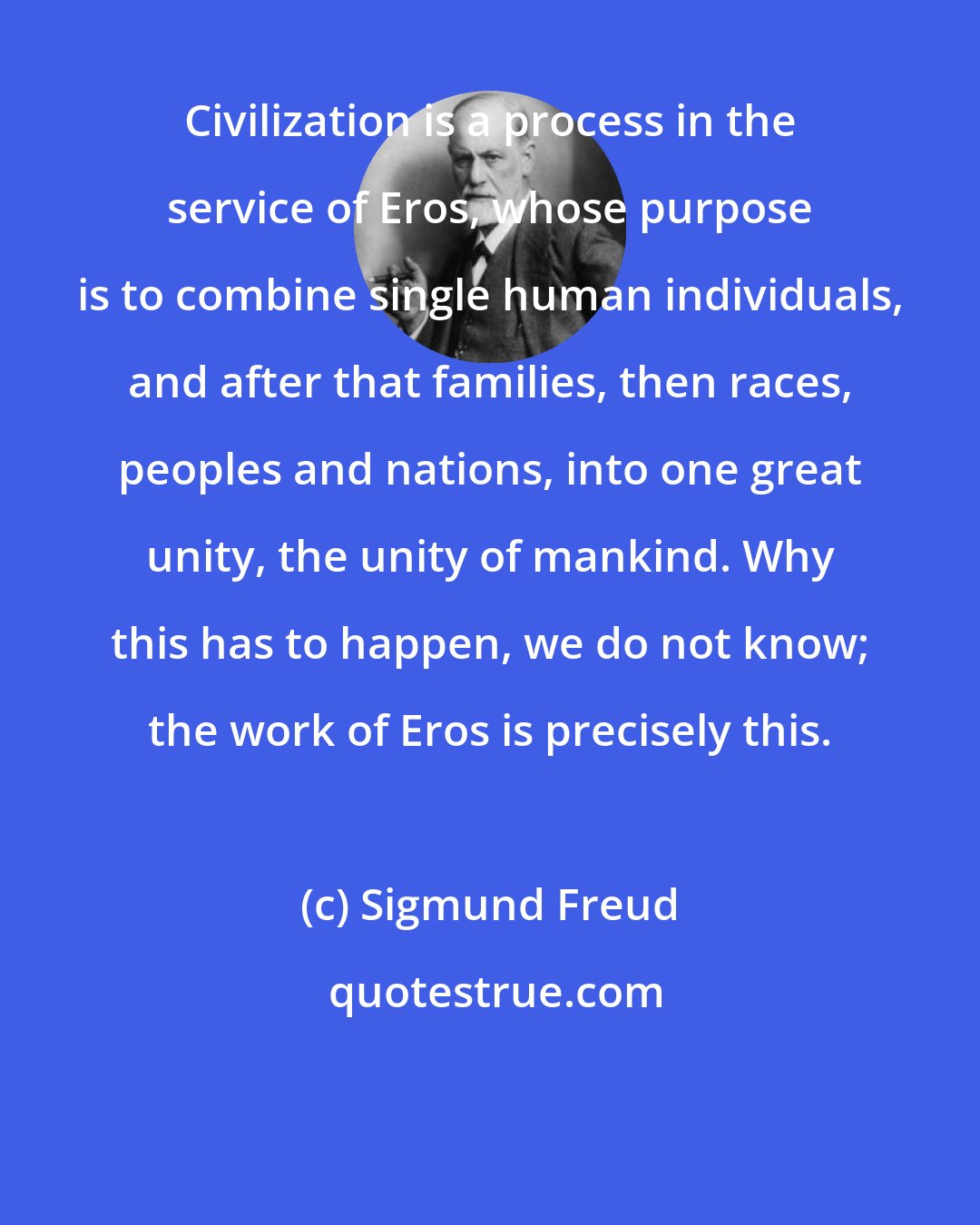 Sigmund Freud: Civilization is a process in the service of Eros, whose purpose is to combine single human individuals, and after that families, then races, peoples and nations, into one great unity, the unity of mankind. Why this has to happen, we do not know; the work of Eros is precisely this.