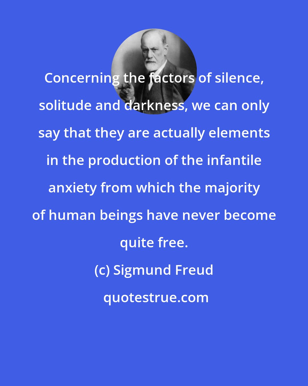 Sigmund Freud: Concerning the factors of silence, solitude and darkness, we can only say that they are actually elements in the production of the infantile anxiety from which the majority of human beings have never become quite free.