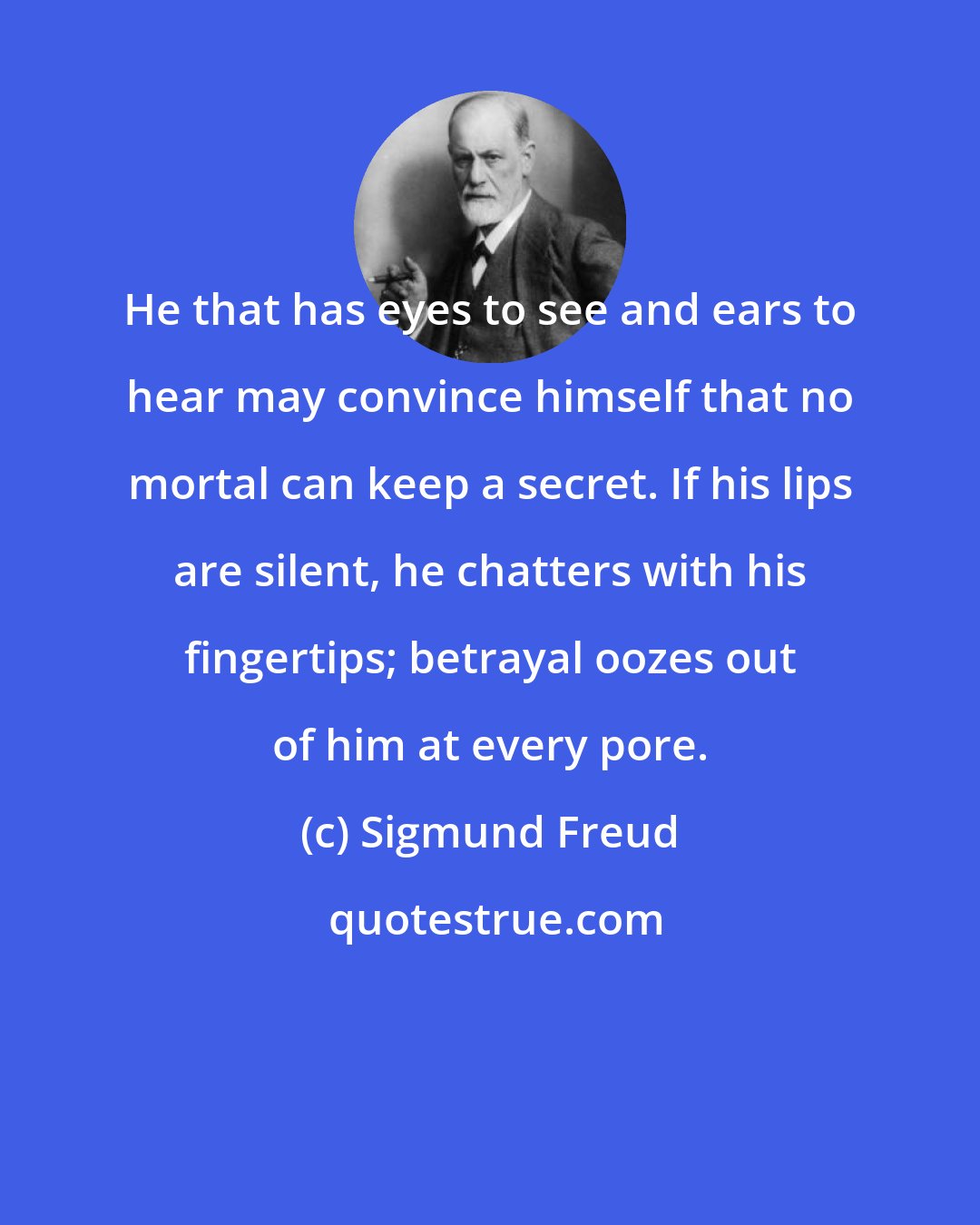 Sigmund Freud: He that has eyes to see and ears to hear may convince himself that no mortal can keep a secret. If his lips are silent, he chatters with his fingertips; betrayal oozes out of him at every pore.