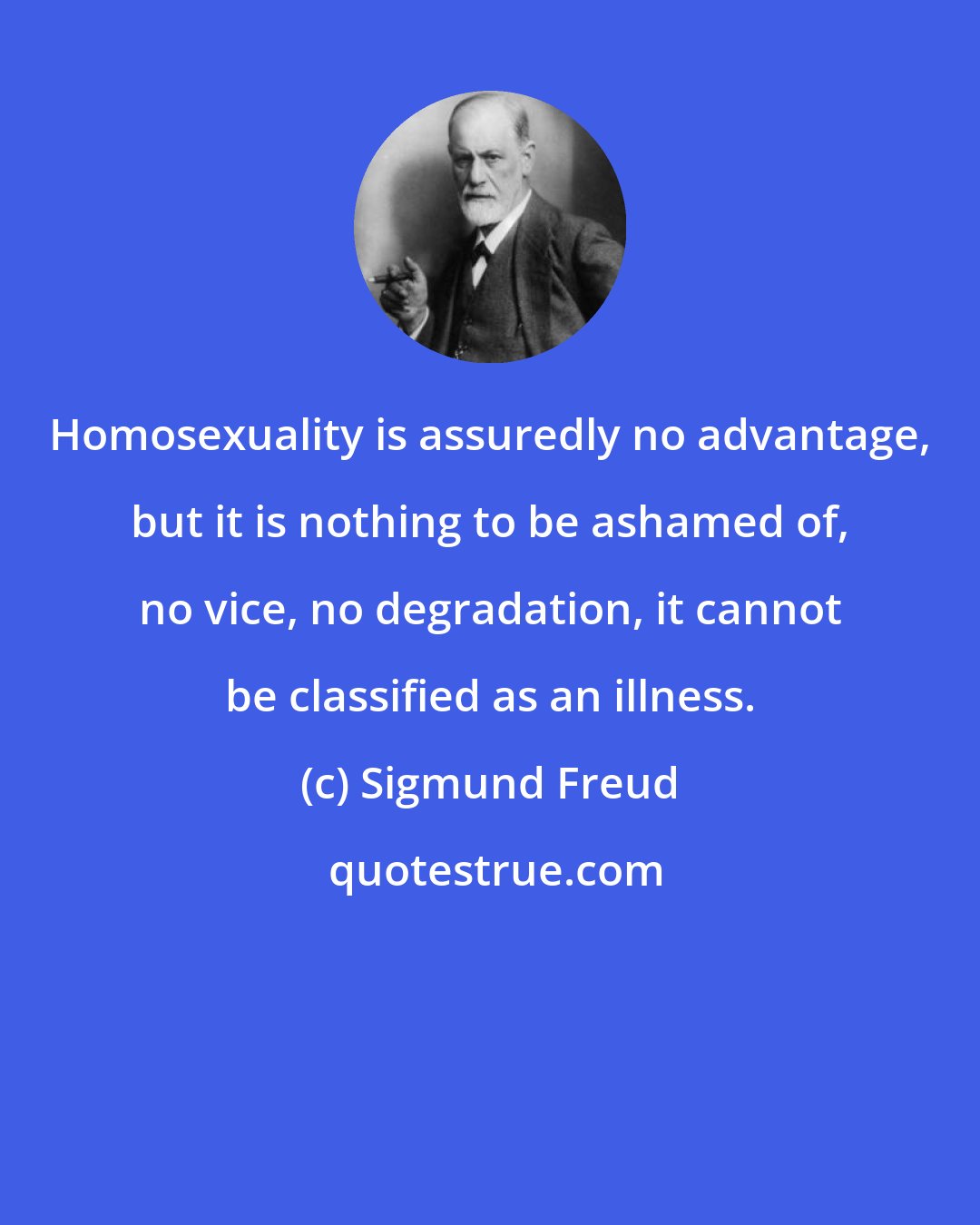 Sigmund Freud: Homosexuality is assuredly no advantage, but it is nothing to be ashamed of, no vice, no degradation, it cannot be classified as an illness.