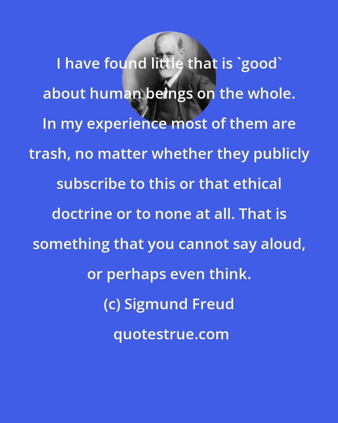 Sigmund Freud: I have found little that is 'good' about human beings on the whole. In my experience most of them are trash, no matter whether they publicly subscribe to this or that ethical doctrine or to none at all. That is something that you cannot say aloud, or perhaps even think.