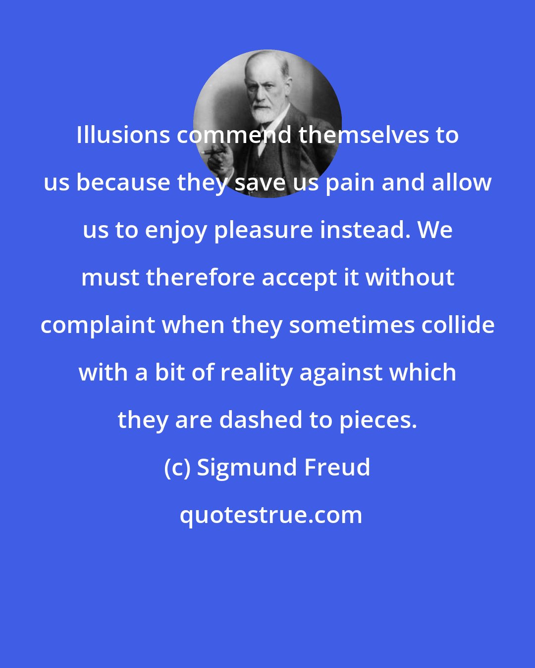 Sigmund Freud: Illusions commend themselves to us because they save us pain and allow us to enjoy pleasure instead. We must therefore accept it without complaint when they sometimes collide with a bit of reality against which they are dashed to pieces.