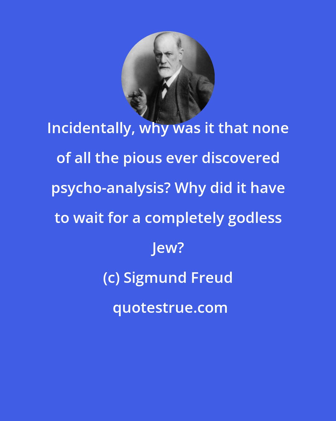 Sigmund Freud: Incidentally, why was it that none of all the pious ever discovered psycho-analysis? Why did it have to wait for a completely godless Jew?