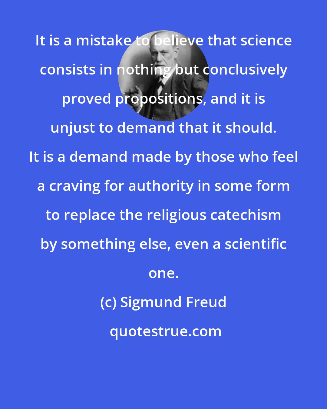 Sigmund Freud: It is a mistake to believe that science consists in nothing but conclusively proved propositions, and it is unjust to demand that it should. It is a demand made by those who feel a craving for authority in some form to replace the religious catechism by something else, even a scientific one.