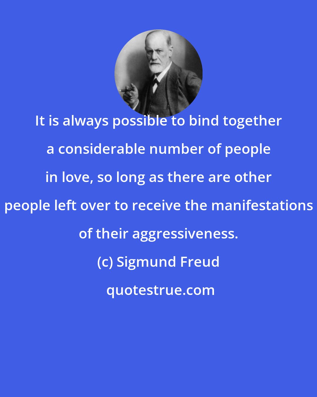 Sigmund Freud: It is always possible to bind together a considerable number of people in love, so long as there are other people left over to receive the manifestations of their aggressiveness.