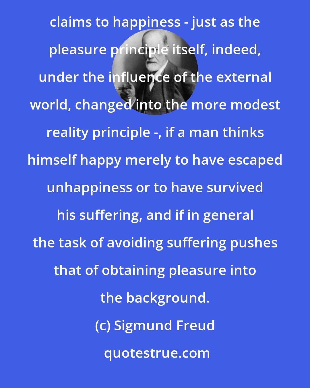 Sigmund Freud: It is no wonder if, under the pressure of these possibilities of suffering, men are accustomed to moderate their claims to happiness - just as the pleasure principle itself, indeed, under the influence of the external world, changed into the more modest reality principle -, if a man thinks himself happy merely to have escaped unhappiness or to have survived his suffering, and if in general the task of avoiding suffering pushes that of obtaining pleasure into the background.