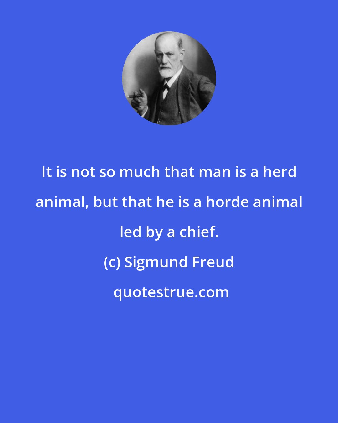 Sigmund Freud: It is not so much that man is a herd animal, but that he is a horde animal led by a chief.