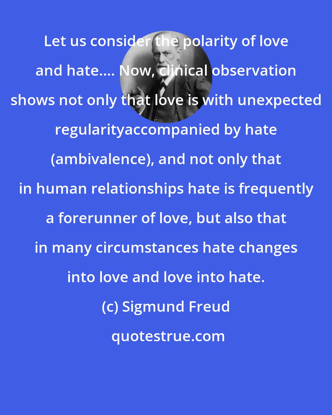 Sigmund Freud: Let us consider the polarity of love and hate.... Now, clinical observation shows not only that love is with unexpected regularityaccompanied by hate (ambivalence), and not only that in human relationships hate is frequently a forerunner of love, but also that in many circumstances hate changes into love and love into hate.