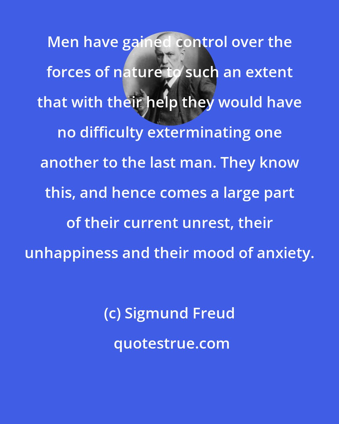 Sigmund Freud: Men have gained control over the forces of nature to such an extent that with their help they would have no difficulty exterminating one another to the last man. They know this, and hence comes a large part of their current unrest, their unhappiness and their mood of anxiety.