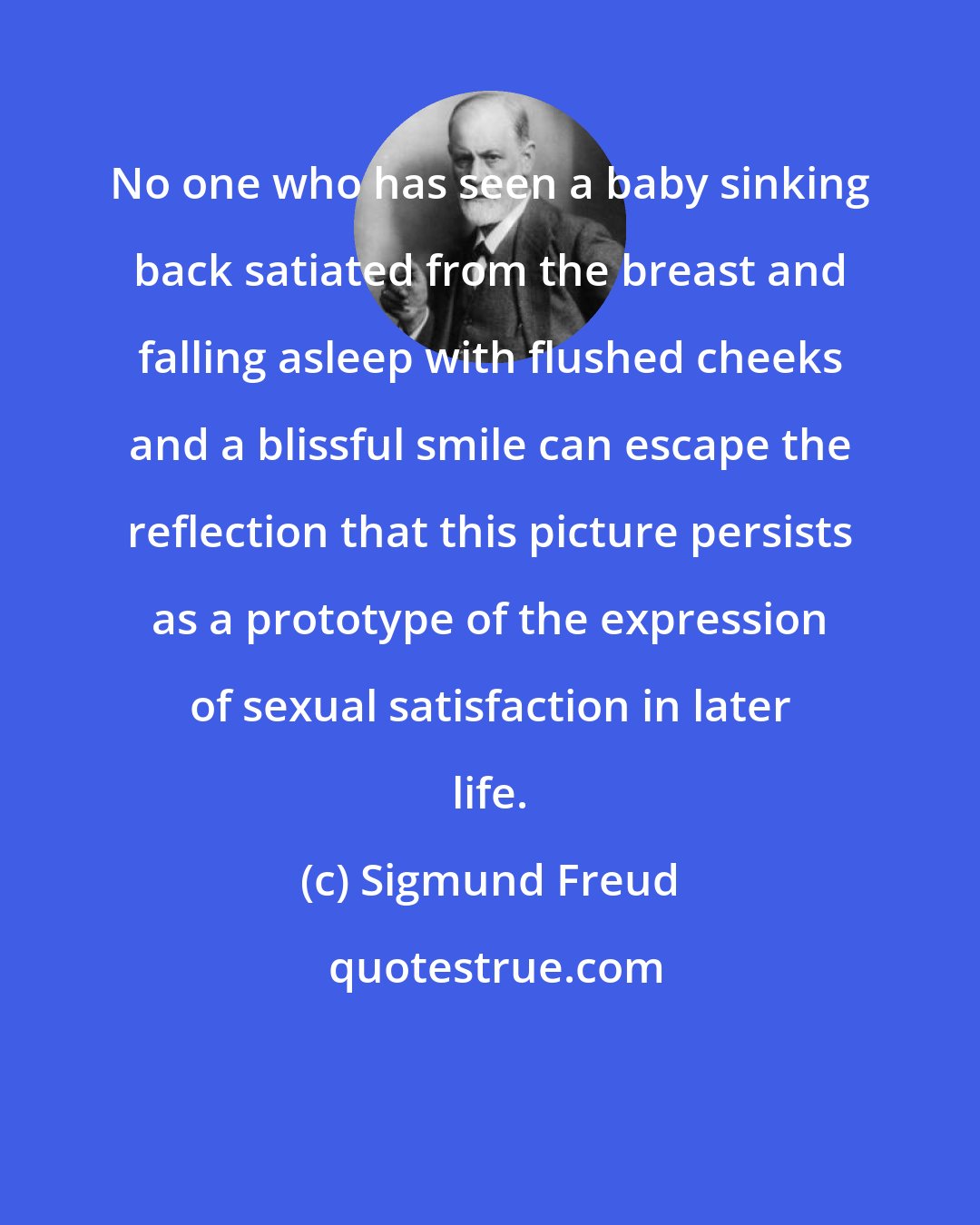 Sigmund Freud: No one who has seen a baby sinking back satiated from the breast and falling asleep with flushed cheeks and a blissful smile can escape the reflection that this picture persists as a prototype of the expression of sexual satisfaction in later life.