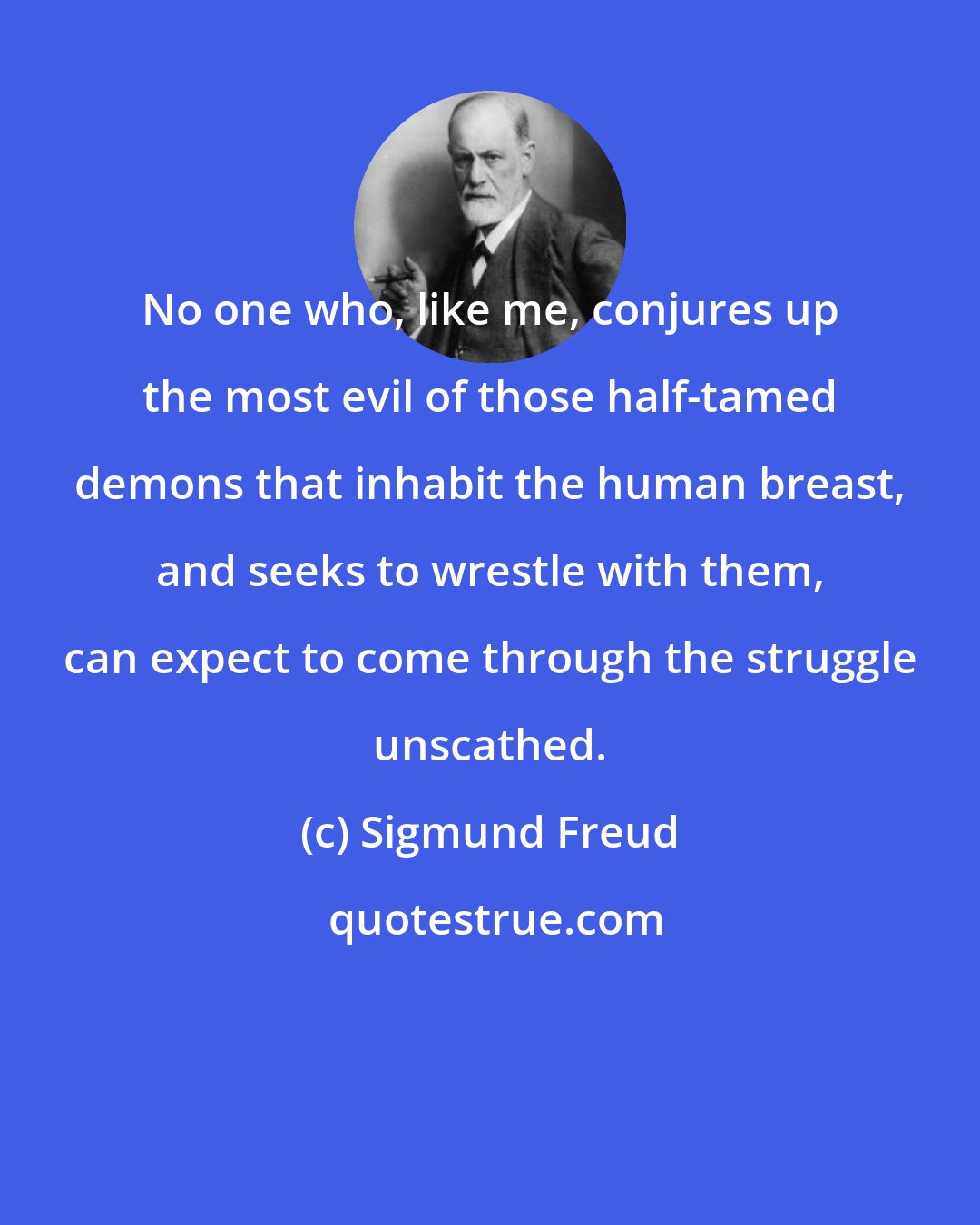 Sigmund Freud: No one who, like me, conjures up the most evil of those half-tamed demons that inhabit the human breast, and seeks to wrestle with them, can expect to come through the struggle unscathed.