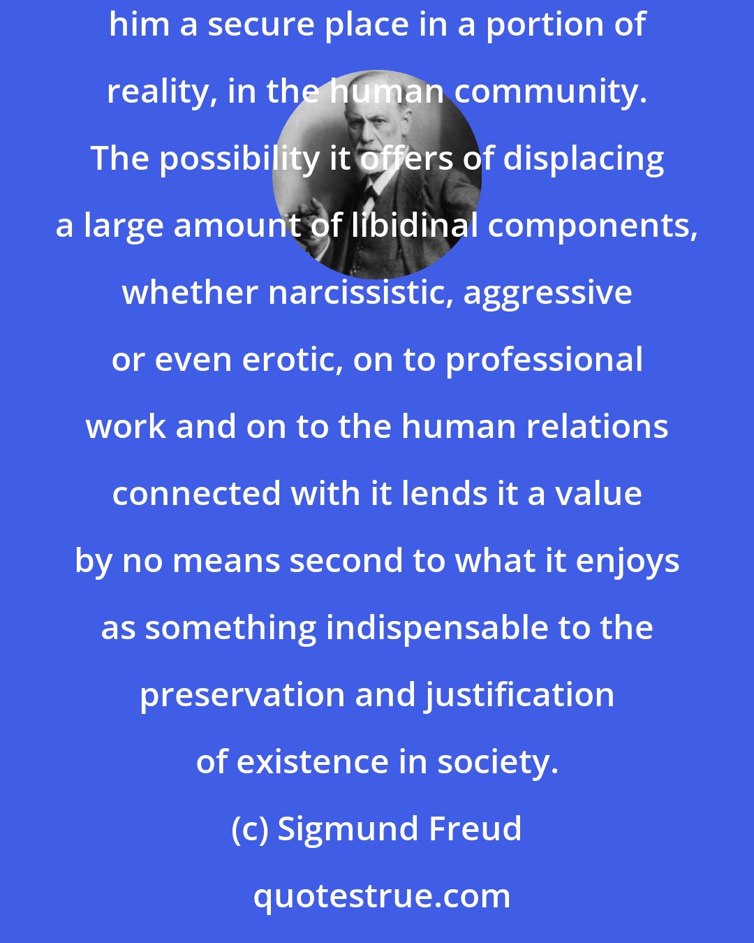 Sigmund Freud: No other technique for the conduct of life attaches the individual so firmly to reality as laying emphasis on work; for his work at least gives him a secure place in a portion of reality, in the human community. The possibility it offers of displacing a large amount of libidinal components, whether narcissistic, aggressive or even erotic, on to professional work and on to the human relations connected with it lends it a value by no means second to what it enjoys as something indispensable to the preservation and justification of existence in society.