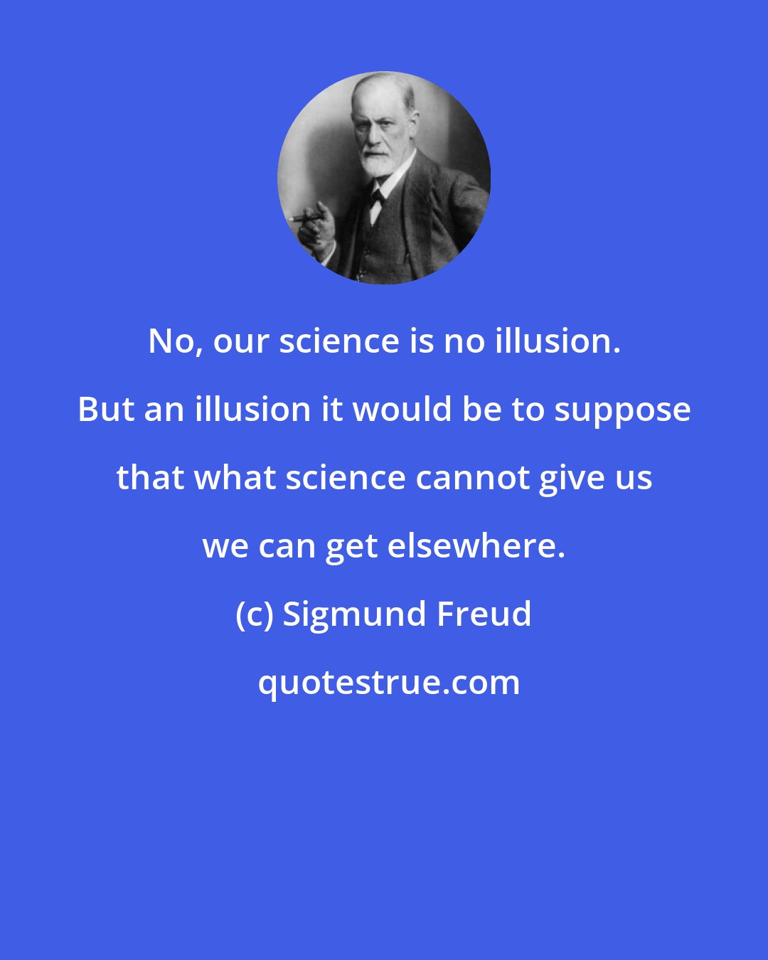 Sigmund Freud: No, our science is no illusion. But an illusion it would be to suppose that what science cannot give us we can get elsewhere.