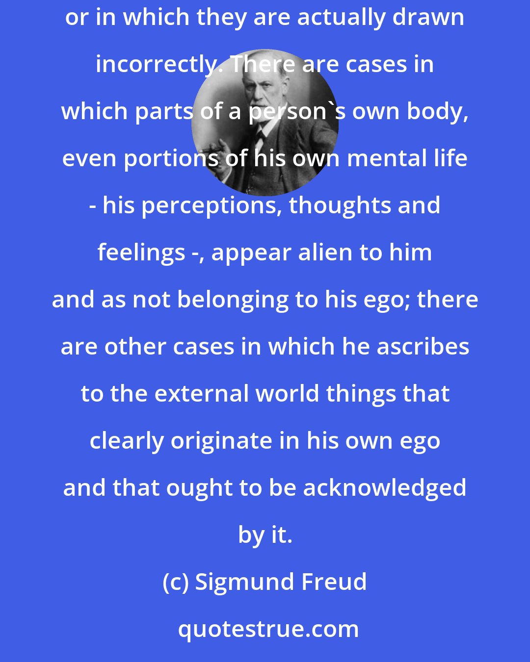 Sigmund Freud: Pathology has made us acquainted with a great number of states in which the boundary lines between the ego and the external world become uncertain or in which they are actually drawn incorrectly. There are cases in which parts of a person's own body, even portions of his own mental life - his perceptions, thoughts and feelings -, appear alien to him and as not belonging to his ego; there are other cases in which he ascribes to the external world things that clearly originate in his own ego and that ought to be acknowledged by it.