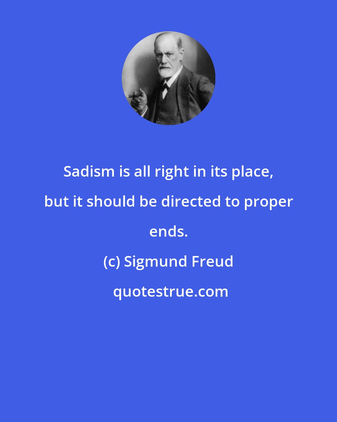 Sigmund Freud: Sadism is all right in its place, but it should be directed to proper ends.
