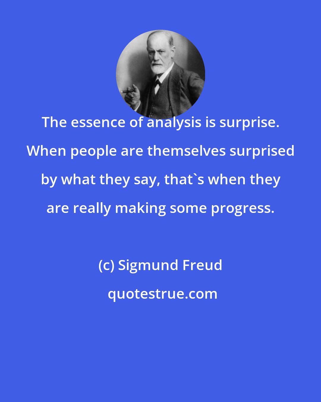 Sigmund Freud: The essence of analysis is surprise. When people are themselves surprised by what they say, that's when they are really making some progress.