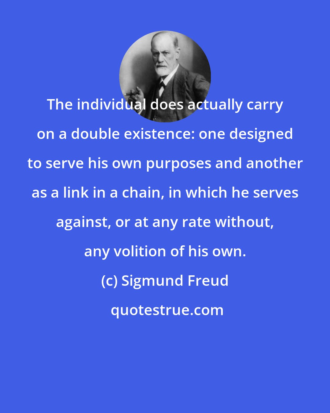 Sigmund Freud: The individual does actually carry on a double existence: one designed to serve his own purposes and another as a link in a chain, in which he serves against, or at any rate without, any volition of his own.