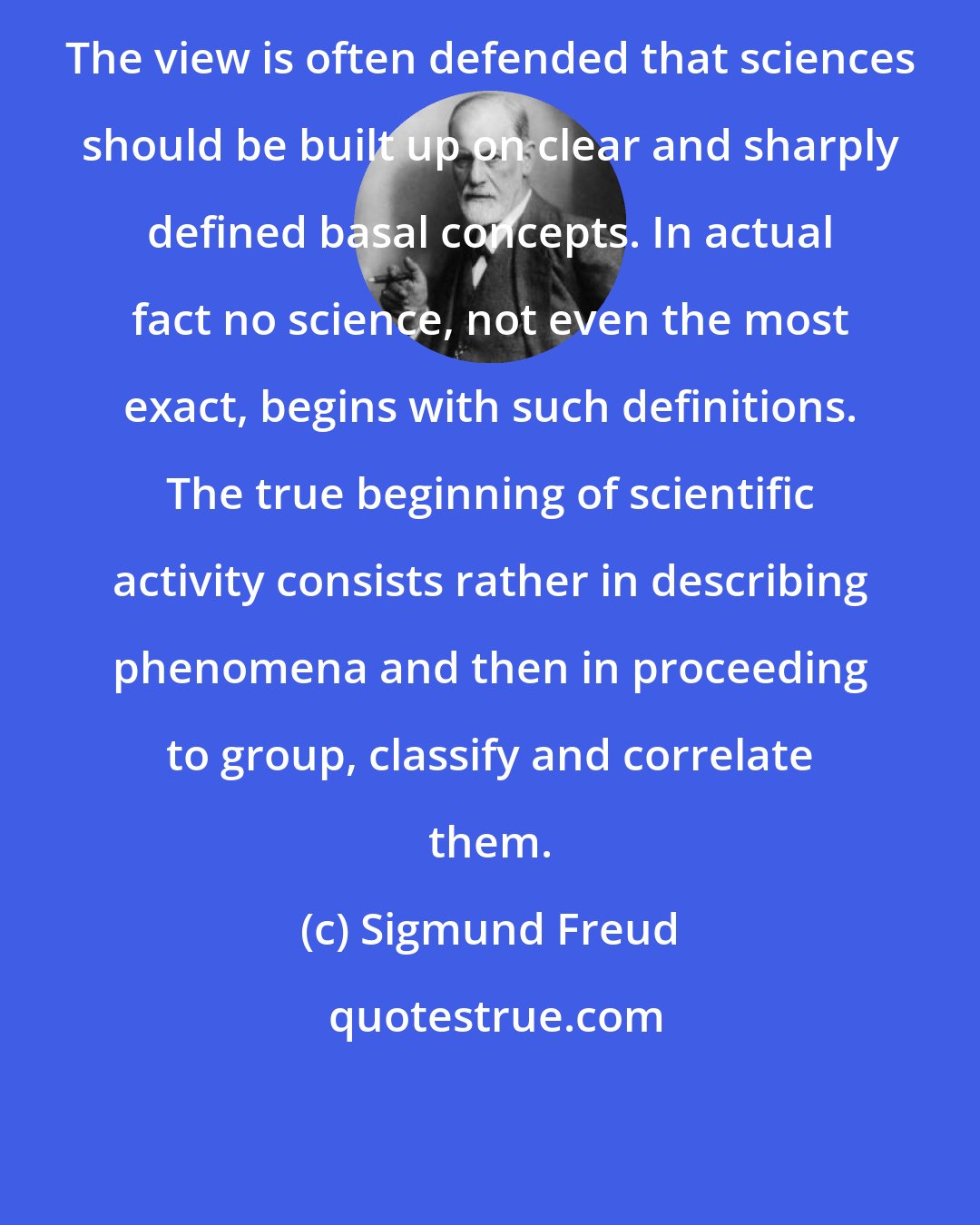 Sigmund Freud: The view is often defended that sciences should be built up on clear and sharply defined basal concepts. In actual fact no science, not even the most exact, begins with such definitions. The true beginning of scientific activity consists rather in describing phenomena and then in proceeding to group, classify and correlate them.