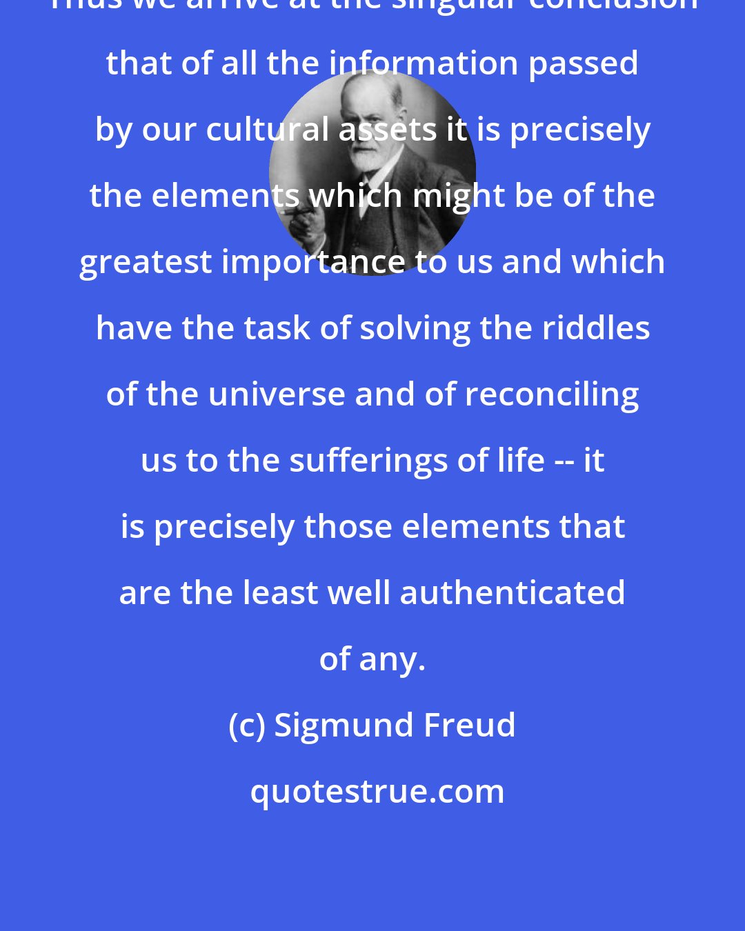 Sigmund Freud: Thus we arrive at the singular conclusion that of all the information passed by our cultural assets it is precisely the elements which might be of the greatest importance to us and which have the task of solving the riddles of the universe and of reconciling us to the sufferings of life -- it is precisely those elements that are the least well authenticated of any.