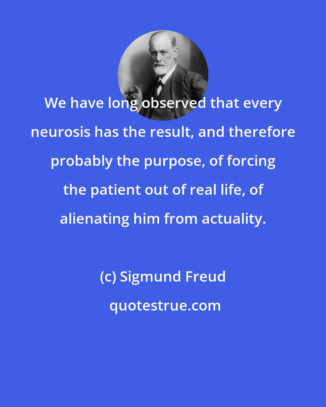 Sigmund Freud: We have long observed that every neurosis has the result, and therefore probably the purpose, of forcing the patient out of real life, of alienating him from actuality.