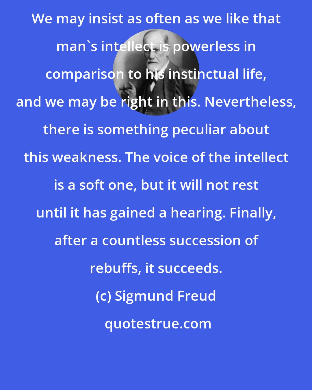 Sigmund Freud: We may insist as often as we like that man's intellect is powerless in comparison to his instinctual life, and we may be right in this. Nevertheless, there is something peculiar about this weakness. The voice of the intellect is a soft one, but it will not rest until it has gained a hearing. Finally, after a countless succession of rebuffs, it succeeds.