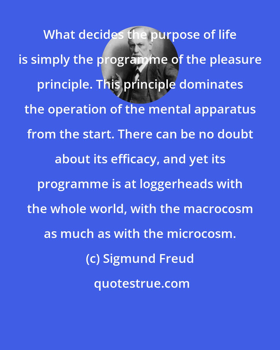 Sigmund Freud: What decides the purpose of life is simply the programme of the pleasure principle. This principle dominates the operation of the mental apparatus from the start. There can be no doubt about its efficacy, and yet its programme is at loggerheads with the whole world, with the macrocosm as much as with the microcosm.