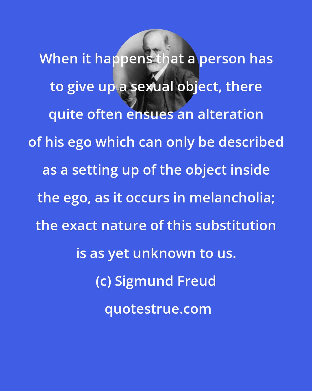 Sigmund Freud: When it happens that a person has to give up a sexual object, there quite often ensues an alteration of his ego which can only be described as a setting up of the object inside the ego, as it occurs in melancholia; the exact nature of this substitution is as yet unknown to us.