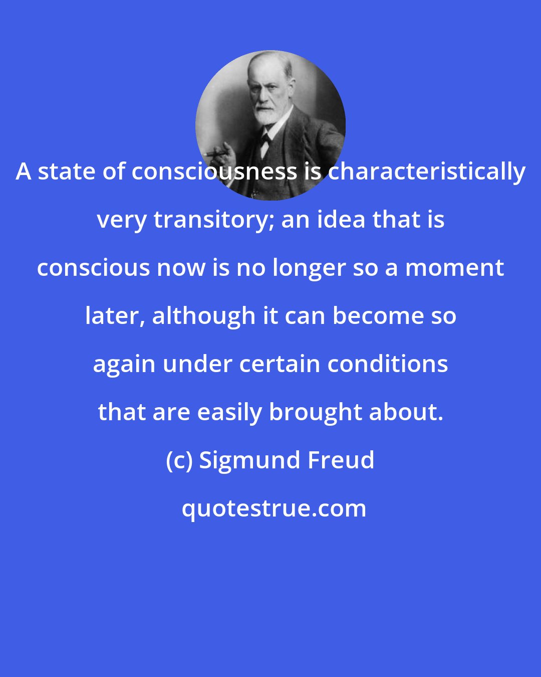 Sigmund Freud: A state of consciousness is characteristically very transitory; an idea that is conscious now is no longer so a moment later, although it can become so again under certain conditions that are easily brought about.