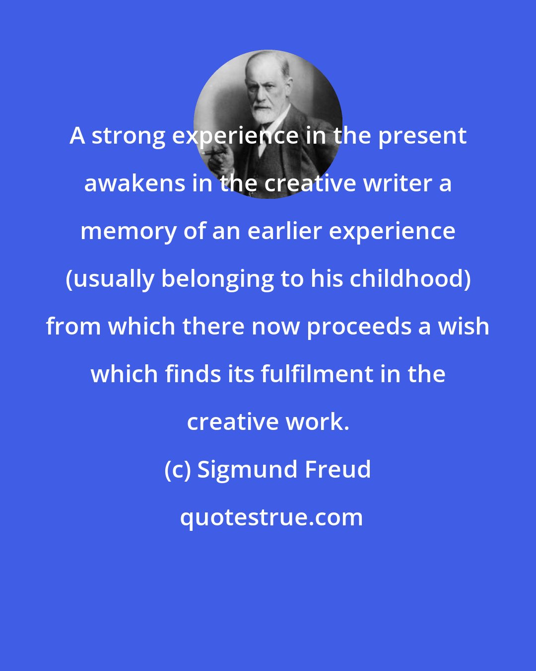 Sigmund Freud: A strong experience in the present awakens in the creative writer a memory of an earlier experience (usually belonging to his childhood) from which there now proceeds a wish which finds its fulfilment in the creative work.