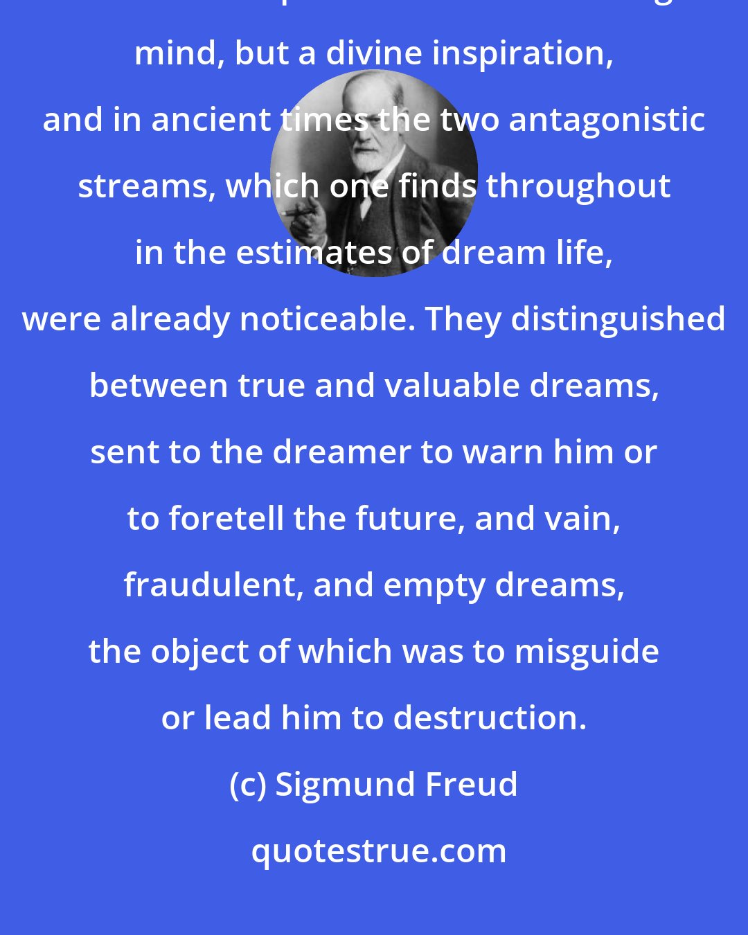 Sigmund Freud: As everyone knows, the ancients before Aristotle did not consider the dream a product of the dreaming mind, but a divine inspiration, and in ancient times the two antagonistic streams, which one finds throughout in the estimates of dream life, were already noticeable. They distinguished between true and valuable dreams, sent to the dreamer to warn him or to foretell the future, and vain, fraudulent, and empty dreams, the object of which was to misguide or lead him to destruction.