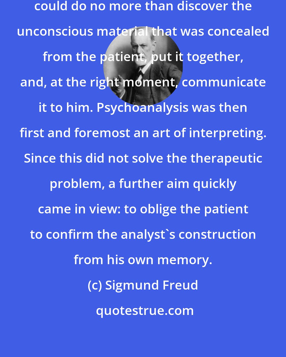 Sigmund Freud: At first the analysing physician could do no more than discover the unconscious material that was concealed from the patient, put it together, and, at the right moment, communicate it to him. Psychoanalysis was then first and foremost an art of interpreting. Since this did not solve the therapeutic problem, a further aim quickly came in view: to oblige the patient to confirm the analyst's construction from his own memory.