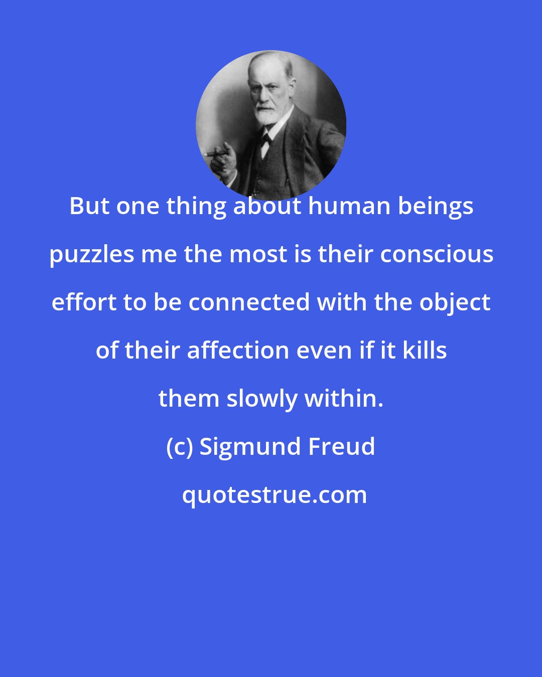 Sigmund Freud: But one thing about human beings puzzles me the most is their conscious effort to be connected with the object of their affection even if it kills them slowly within.