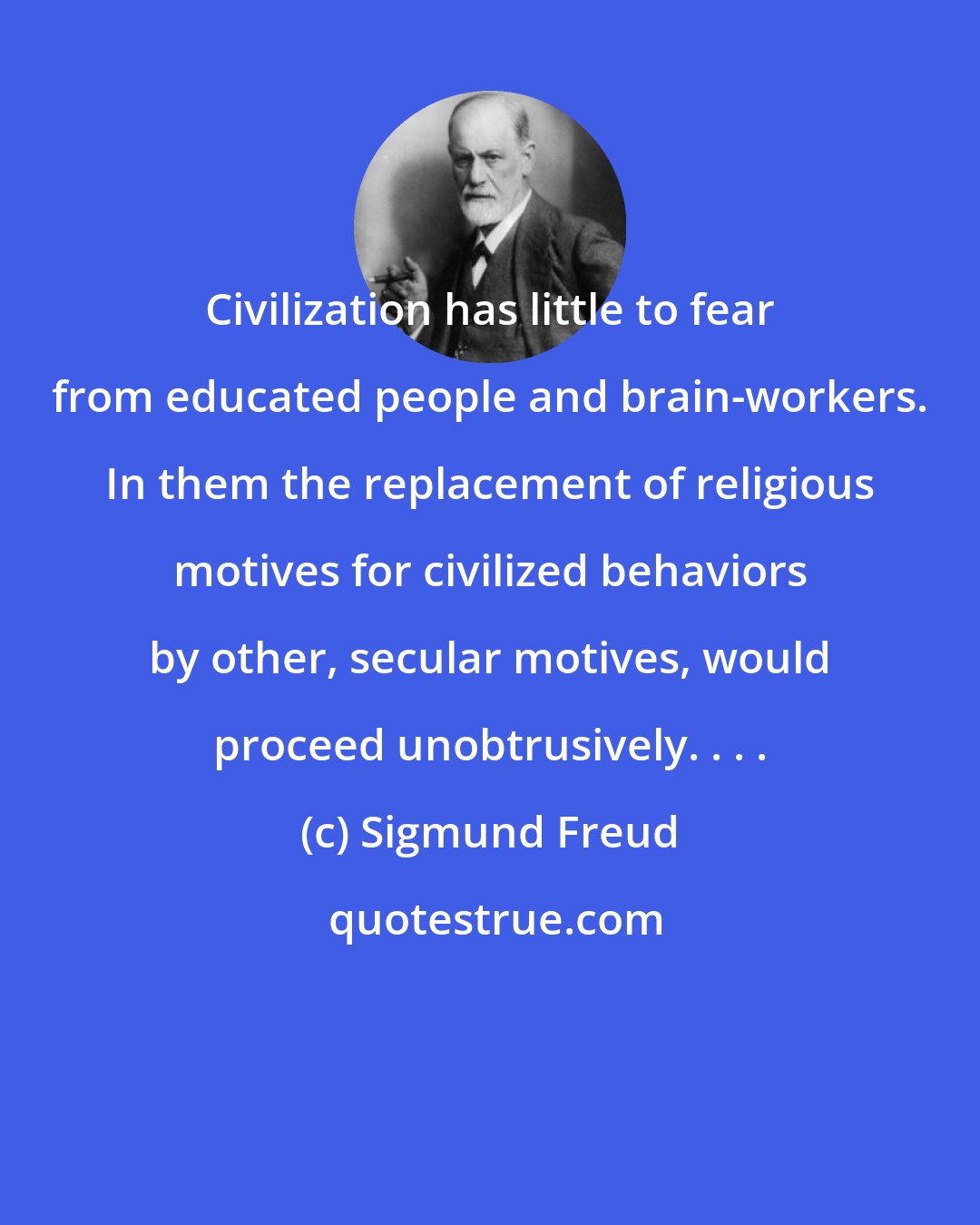 Sigmund Freud: Civilization has little to fear from educated people and brain-workers. In them the replacement of religious motives for civilized behaviors by other, secular motives, would proceed unobtrusively. . . .