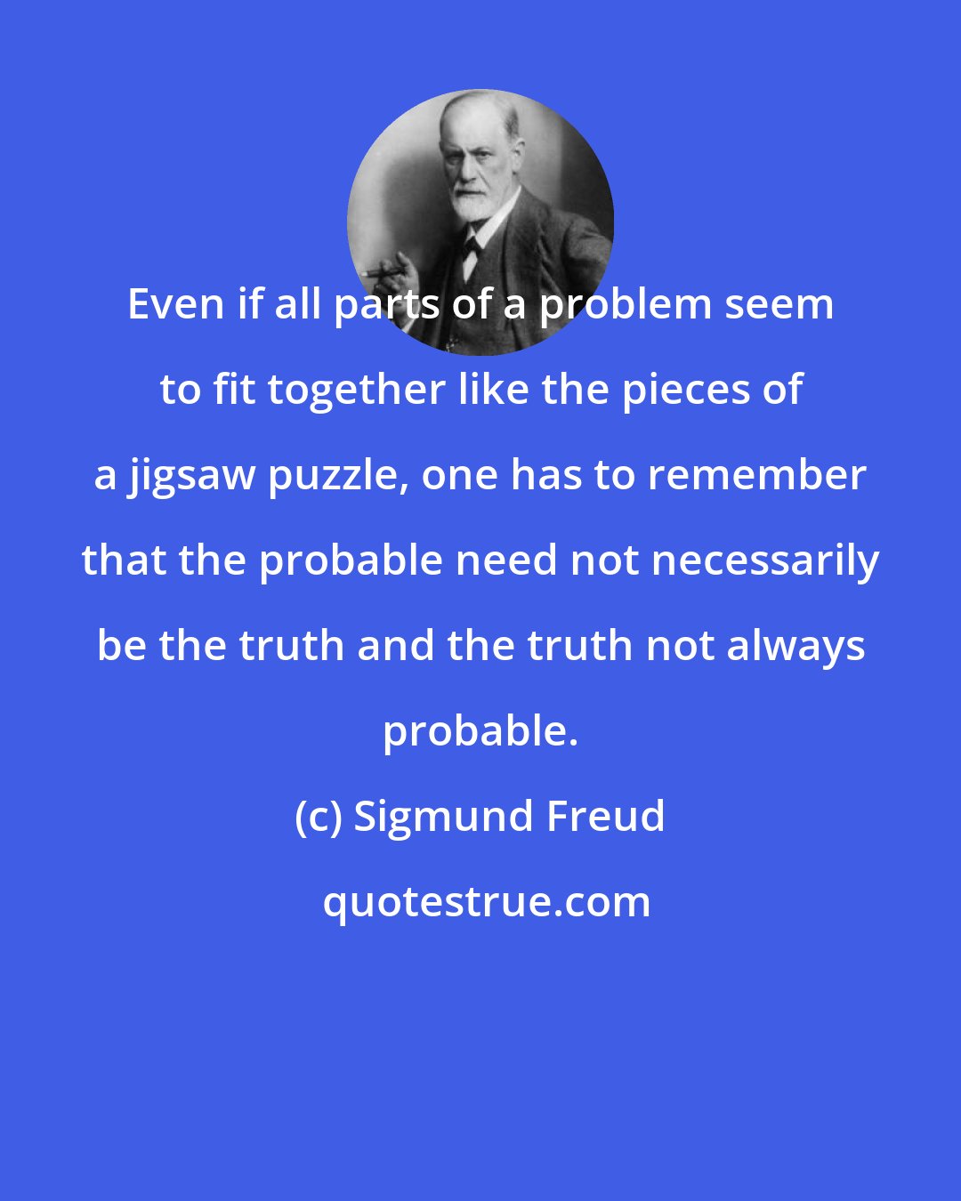 Sigmund Freud: Even if all parts of a problem seem to fit together like the pieces of a jigsaw puzzle, one has to remember that the probable need not necessarily be the truth and the truth not always probable.