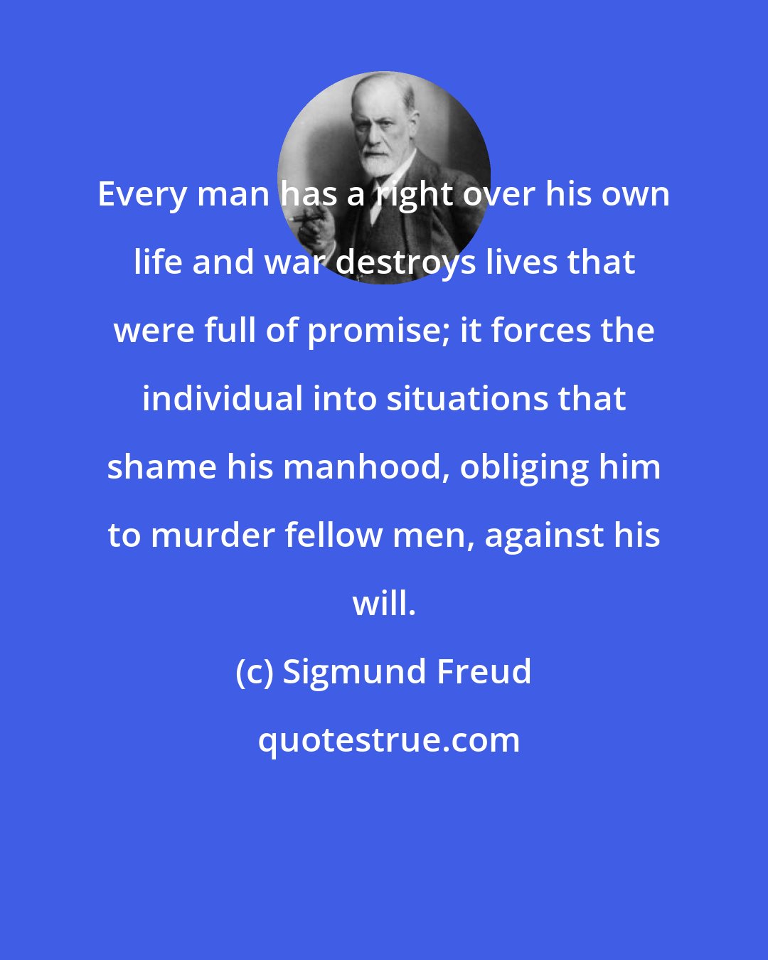 Sigmund Freud: Every man has a right over his own life and war destroys lives that were full of promise; it forces the individual into situations that shame his manhood, obliging him to murder fellow men, against his will.