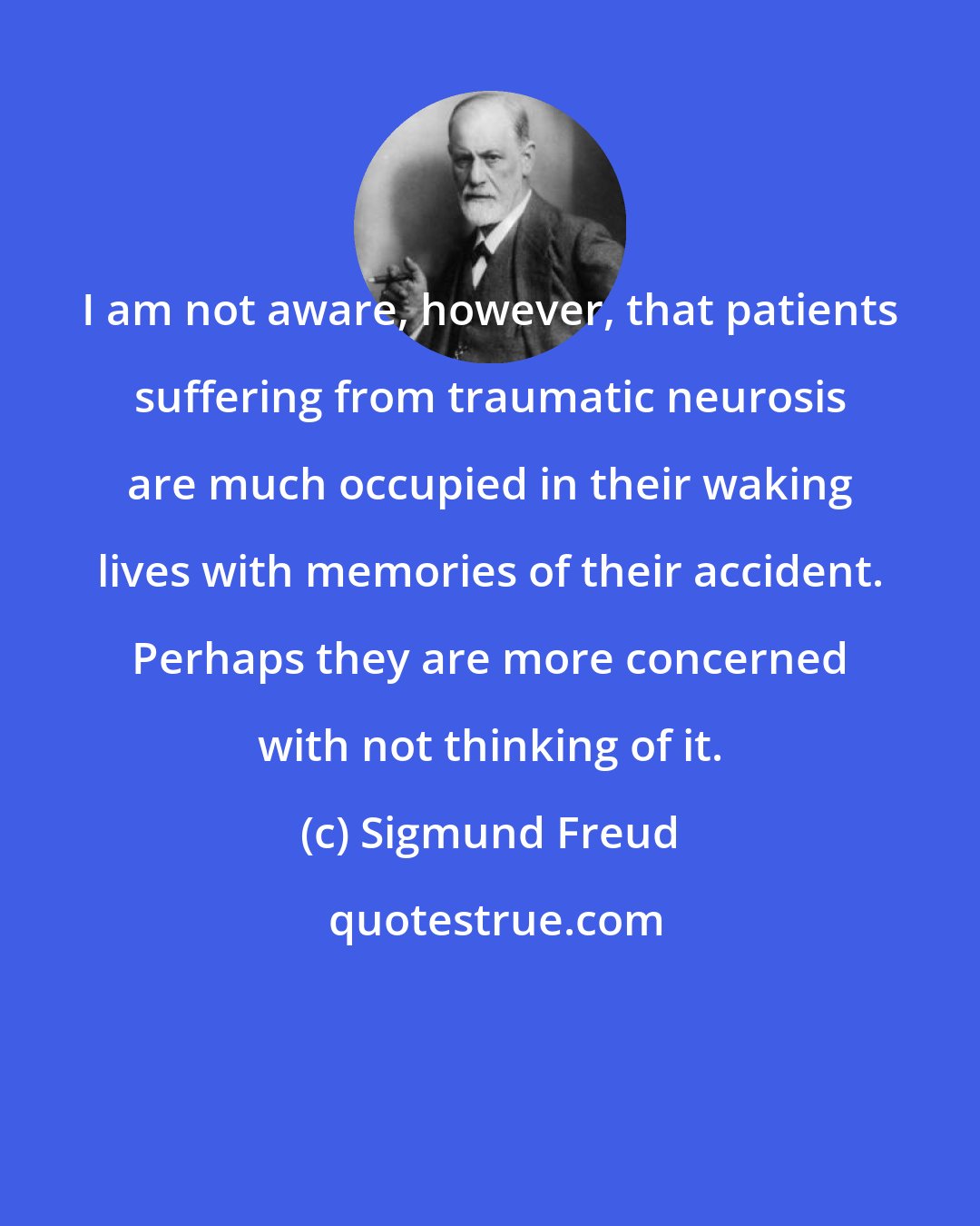 Sigmund Freud: I am not aware, however, that patients suffering from traumatic neurosis are much occupied in their waking lives with memories of their accident. Perhaps they are more concerned with not thinking of it.