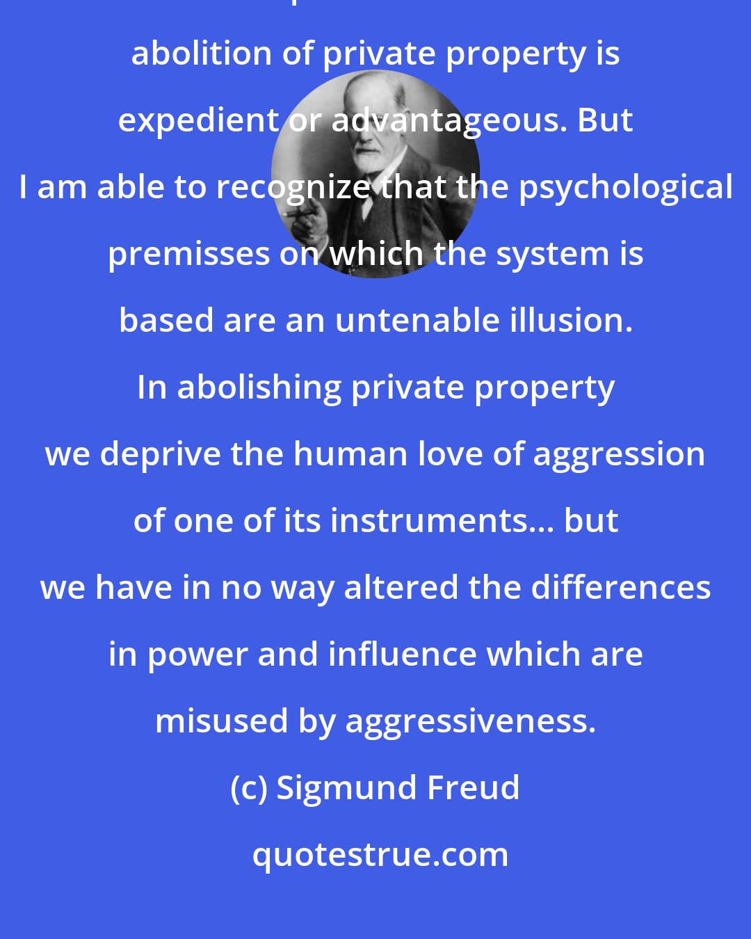 Sigmund Freud: I have no concern with any economic criticisms of the communist system; I cannot inquire into whether the abolition of private property is expedient or advantageous. But I am able to recognize that the psychological premisses on which the system is based are an untenable illusion. In abolishing private property we deprive the human love of aggression of one of its instruments... but we have in no way altered the differences in power and influence which are misused by aggressiveness.