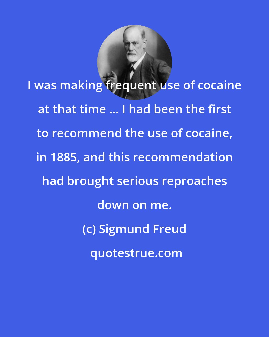 Sigmund Freud: I was making frequent use of cocaine at that time ... I had been the first to recommend the use of cocaine, in 1885, and this recommendation had brought serious reproaches down on me.