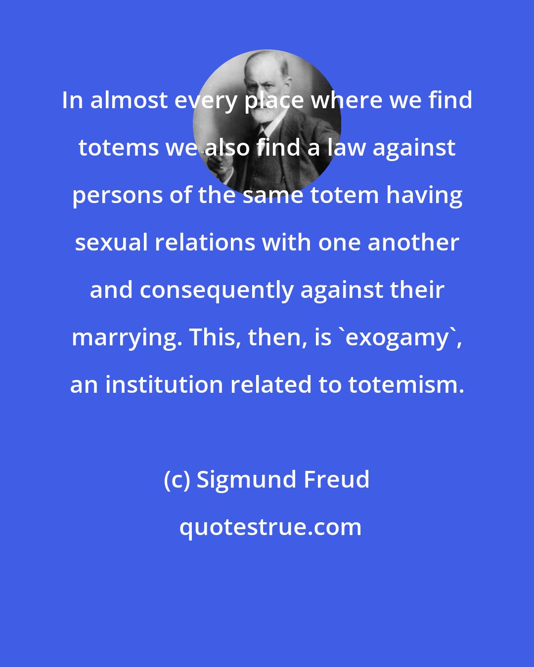 Sigmund Freud: In almost every place where we find totems we also find a law against persons of the same totem having sexual relations with one another and consequently against their marrying. This, then, is 'exogamy', an institution related to totemism.