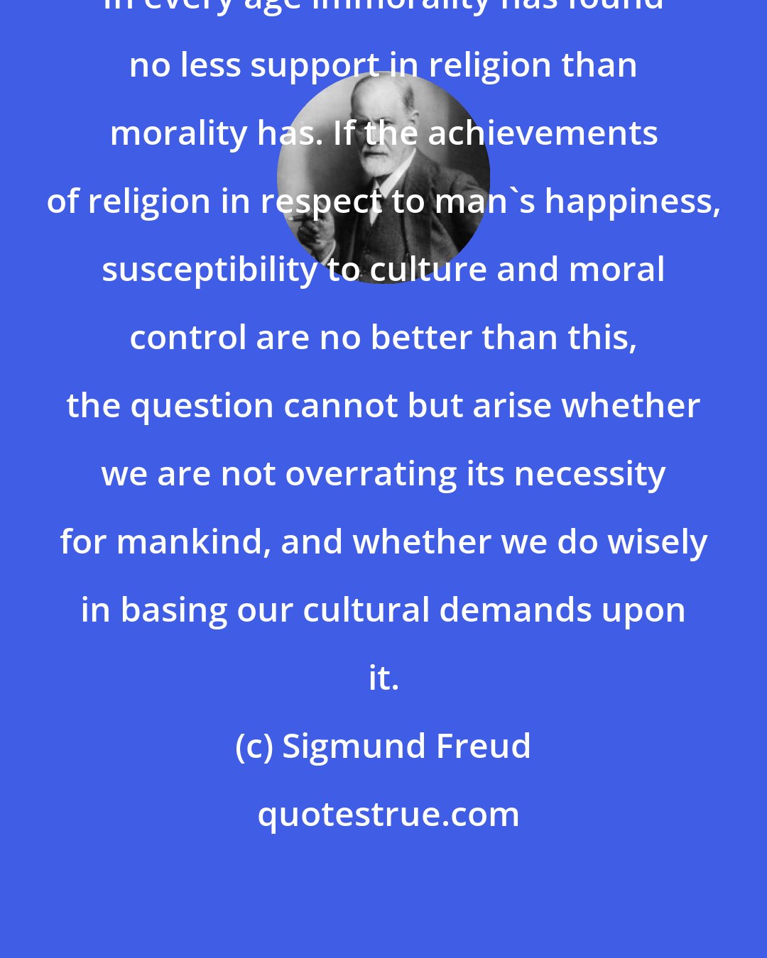 Sigmund Freud: In every age immorality has found no less support in religion than morality has. If the achievements of religion in respect to man's happiness, susceptibility to culture and moral control are no better than this, the question cannot but arise whether we are not overrating its necessity for mankind, and whether we do wisely in basing our cultural demands upon it.