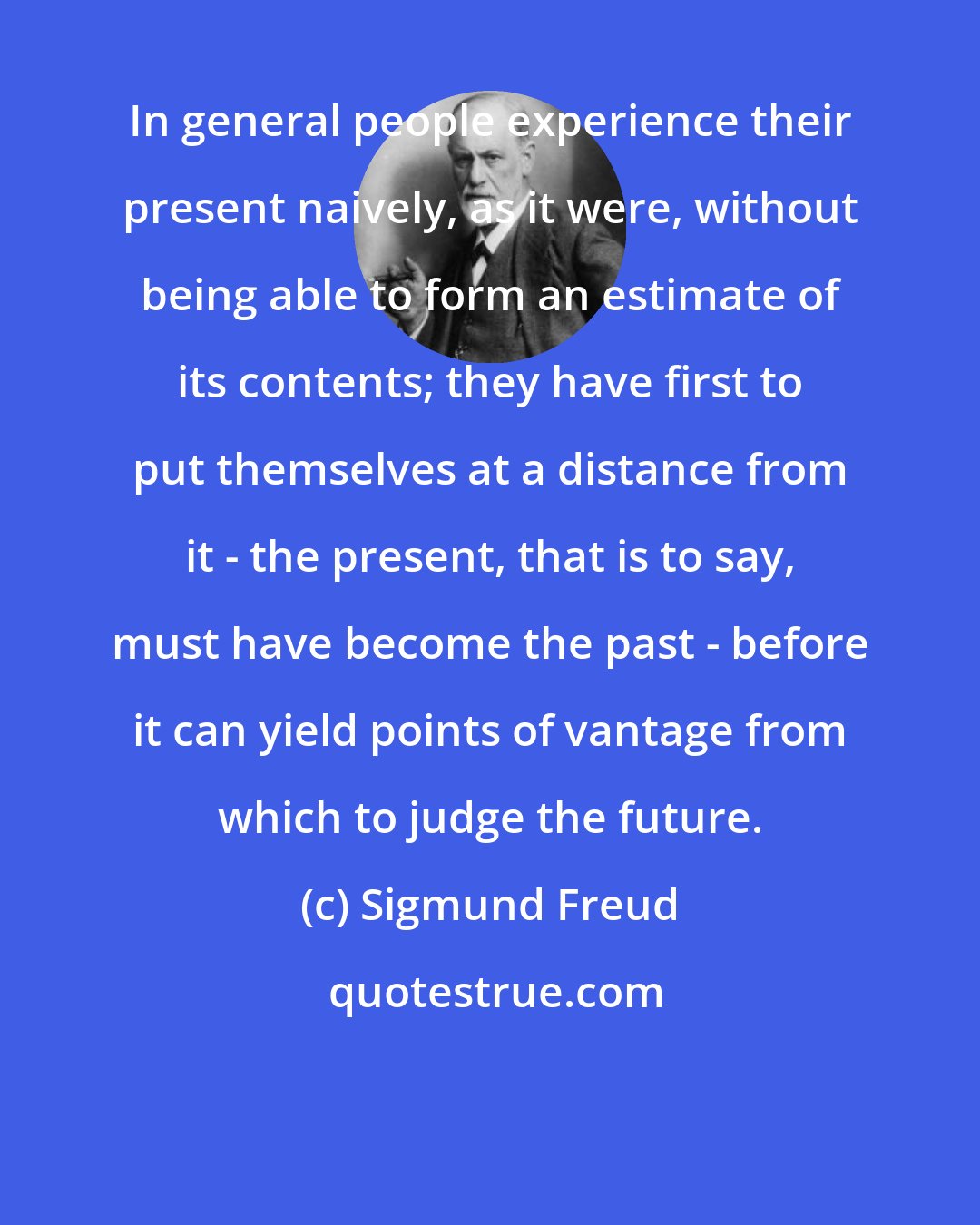 Sigmund Freud: In general people experience their present naively, as it were, without being able to form an estimate of its contents; they have first to put themselves at a distance from it - the present, that is to say, must have become the past - before it can yield points of vantage from which to judge the future.