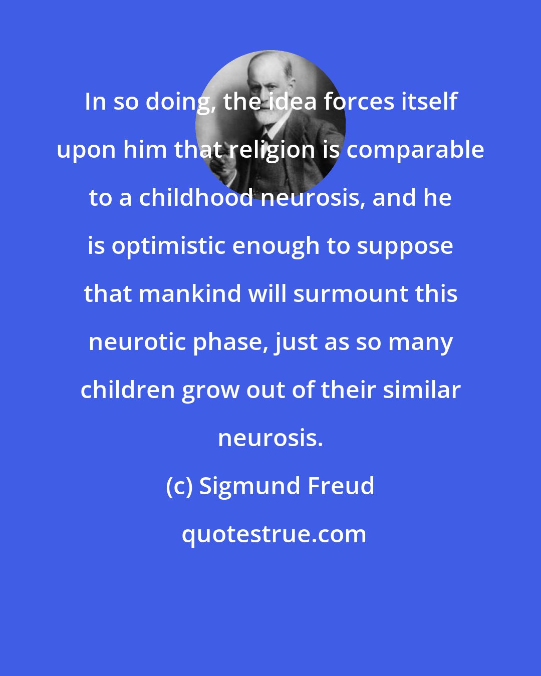 Sigmund Freud: In so doing, the idea forces itself upon him that religion is comparable to a childhood neurosis, and he is optimistic enough to suppose that mankind will surmount this neurotic phase, just as so many children grow out of their similar neurosis.