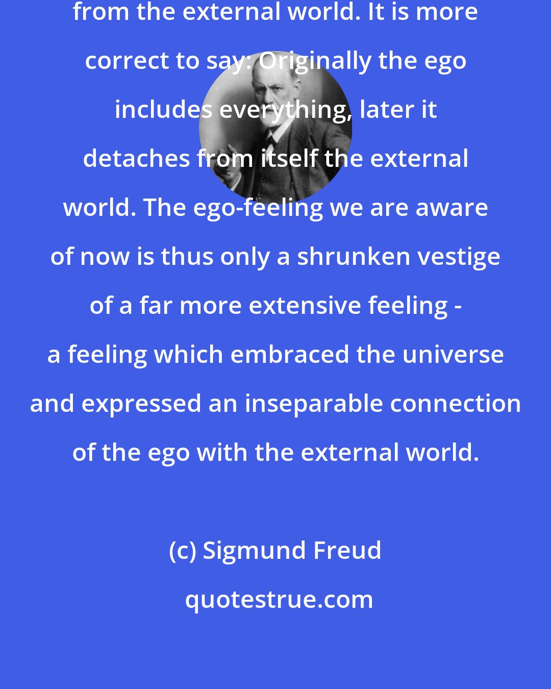 Sigmund Freud: In this way the ego detaches itself from the external world. It is more correct to say: Originally the ego includes everything, later it detaches from itself the external world. The ego-feeling we are aware of now is thus only a shrunken vestige of a far more extensive feeling - a feeling which embraced the universe and expressed an inseparable connection of the ego with the external world.