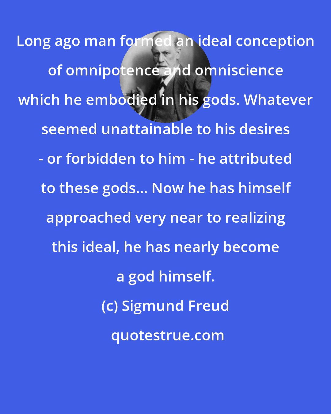 Sigmund Freud: Long ago man formed an ideal conception of omnipotence and omniscience which he embodied in his gods. Whatever seemed unattainable to his desires - or forbidden to him - he attributed to these gods... Now he has himself approached very near to realizing this ideal, he has nearly become a god himself.