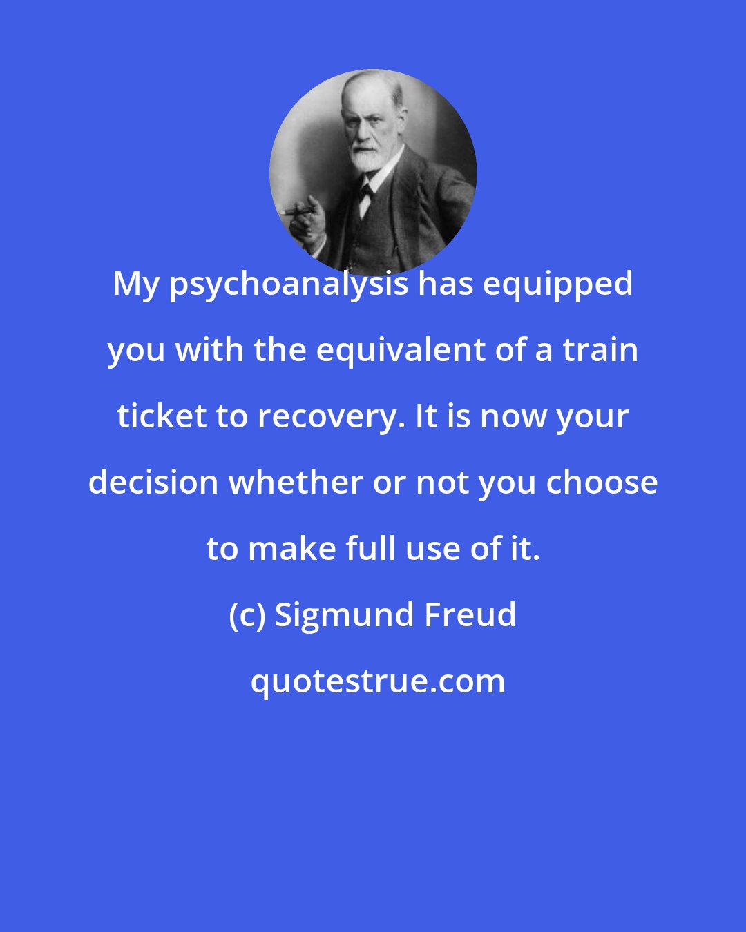 Sigmund Freud: My psychoanalysis has equipped you with the equivalent of a train ticket to recovery. It is now your decision whether or not you choose to make full use of it.