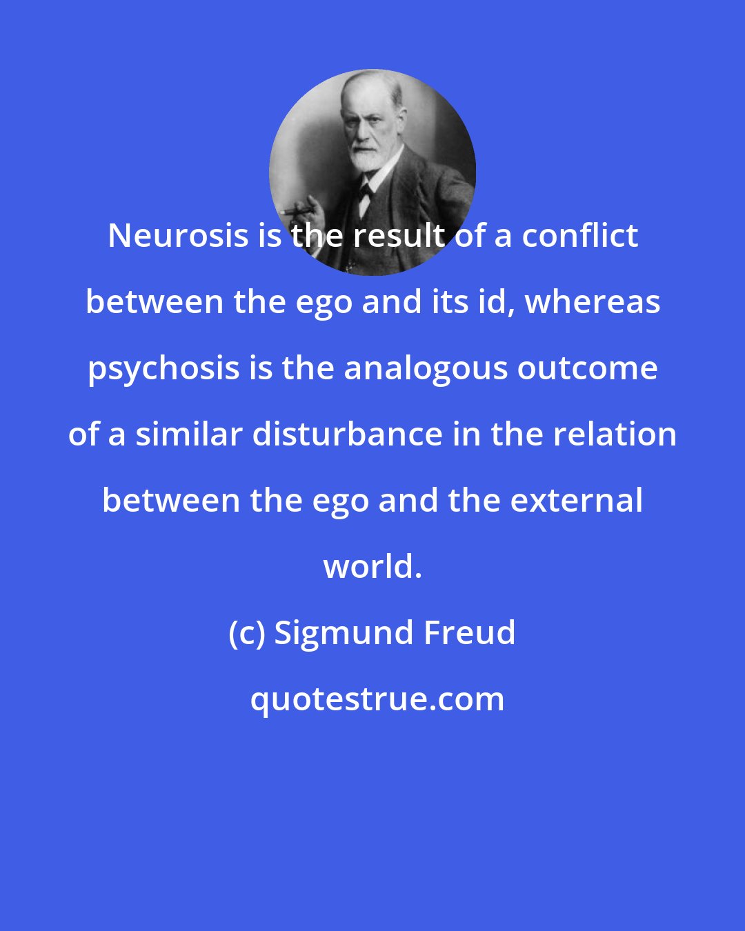 Sigmund Freud: Neurosis is the result of a conflict between the ego and its id, whereas psychosis is the analogous outcome of a similar disturbance in the relation between the ego and the external world.