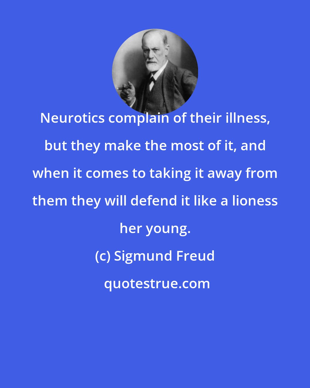 Sigmund Freud: Neurotics complain of their illness, but they make the most of it, and when it comes to taking it away from them they will defend it like a lioness her young.