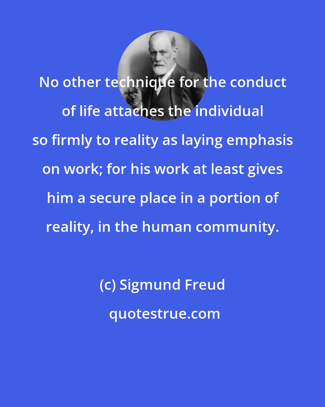 Sigmund Freud: No other technique for the conduct of life attaches the individual so firmly to reality as laying emphasis on work; for his work at least gives him a secure place in a portion of reality, in the human community.