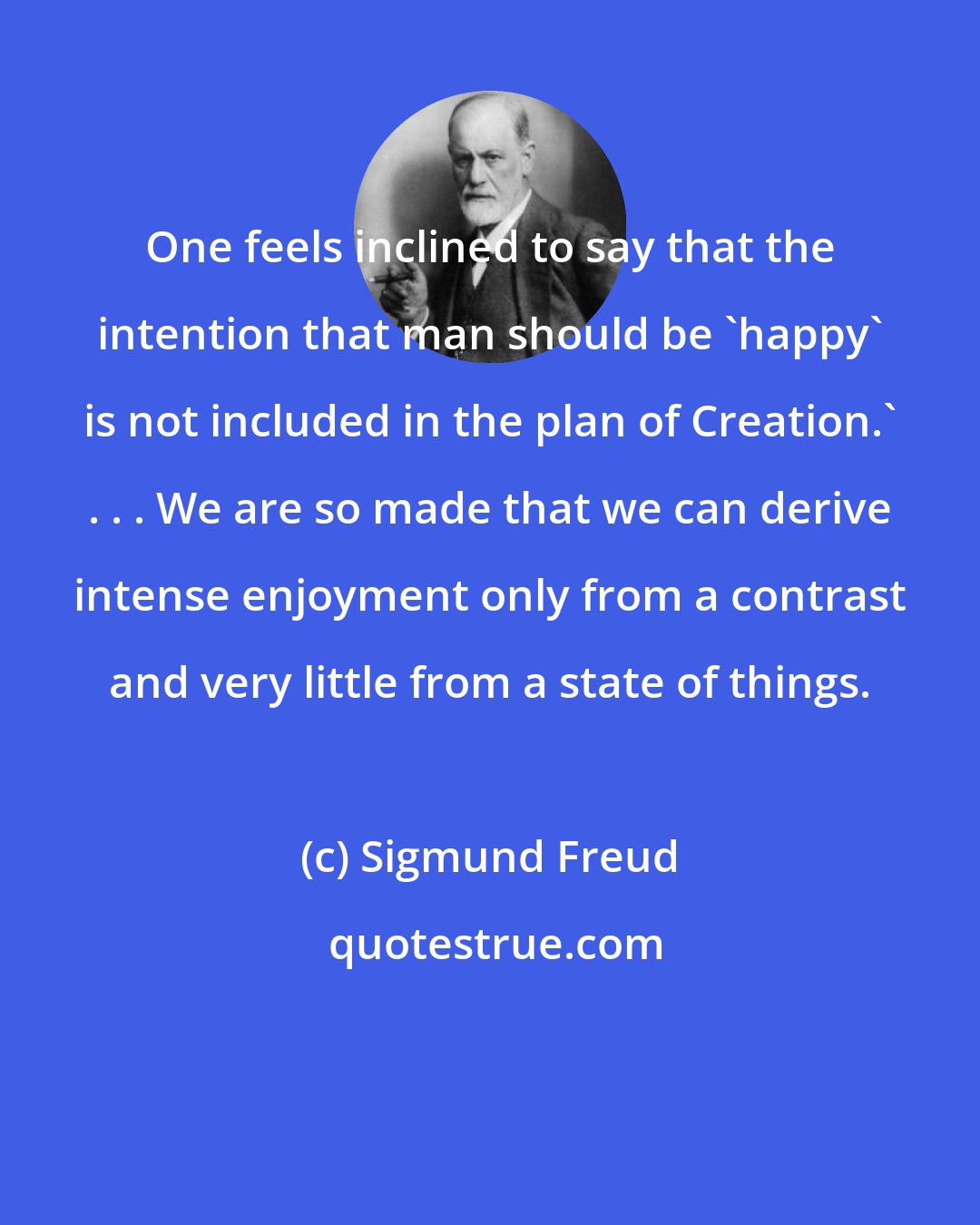 Sigmund Freud: One feels inclined to say that the intention that man should be 'happy' is not included in the plan of Creation.' . . . We are so made that we can derive intense enjoyment only from a contrast and very little from a state of things.